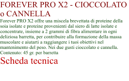 FOREVER PRO X2 - CIOCCOLATO o CANNELLA Forever PRO X2 offre una miscela brevettata di proteine della soia isolate e proteine provenienti dal siero di latte isolate e concentrate, insieme a 2 grammi di fibra alimentare in ogni deliziosa barretta, per contribuire alla formazione della massa muscolare e aiutarti a raggiungere i tuoi obiettivi nel mantenimento del peso. Nei due gusti cioccolato e cannella. Contenuto: 45 gr. per barretta Scheda tecnica