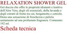 RELAXATION SHOWER GEL Gel doccia che offre le propriet idratanti e lenitive dell'Aloe Vera, degli oli essenziali, della lavanda e degli estratti di frutta tra cui, bergamotto e cetriolo. Dona una sensazione di freschezza e pulizia unitamente ad una profumata fragranza. Contenuto: 192 ml. Scheda tecnica