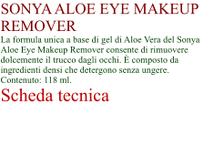 SONYA ALOE EYE MAKEUP REMOVER La formula unica a base di gel di Aloe Vera del Sonya Aloe Eye Makeup Remover consente di rimuovere dolcemente il trucco dagli occhi.  composto da ingredienti densi che detergono senza ungere. Contenuto: 118 ml. Scheda tecnica