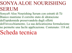 SONYA ALOE NOURISHING SERUM Sonya Aloe Nourishing Serum con estratti di T Bianco mantiene il corretto stato di idratazione dell'epidermide preservandola dagli effetti dell'invecchiamento. La sua delicatissima formulazione ne permette una facile applicazione. Contenuto: 118 ml. Scheda tecnica