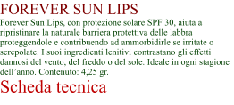 FOREVER SUN LIPS Forever Sun Lips, con protezione solare SPF 30, aiuta a ripristinare la naturale barriera protettiva delle labbra proteggendole e contribuendo ad ammorbidirle se irritate o screpolate. I suoi ingredienti lenitivi contrastano gli effetti dannosi del vento, del freddo o del sole. Ideale in ogni stagione dellanno. Contenuto: 4,25 gr. Scheda tecnica