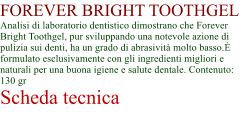 FOREVER BRIGHT TOOTHGEL Analisi di laboratorio dentistico dimostrano che Forever Bright Toothgel, pur sviluppando una notevole azione di pulizia sui denti, ha un grado di abrasivit molto basso. formulato esclusivamente con gli ingredienti migliori e naturali per una buona igiene e salute dentale. Contenuto: 130 gr Scheda tecnica