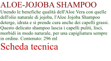 ALOE-JOJOBA SHAMPOO Unendo le benefiche qualit dell'Aloe Vera con quelle dell'olio naturale di jojoba, l'Aloe Jojoba Shampoo deterge, idrata e si prende cura anche dei capelli grassi. Questo delicato shampoo lascia i capelli puliti, lisci, morbidi in modo naturale, per una capigliatura sempre in ordine. Contenuto: 296 ml Scheda tecnica