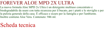 FOREVER ALOE MPD 2X ULTRA La nuova formula Aloe MPD 2x Ultra  un detergente multiuso concentrato e biodegradabile da usare con tutta sicurezza per il bucato, per i piatti e le stoviglie e per la pulizia generale della casa.  efficace e sicuro per la famiglia e per l'ambiente. Inoltre contiene Aloe Vera. Contenuto: 946 ml.  Scheda tecnica